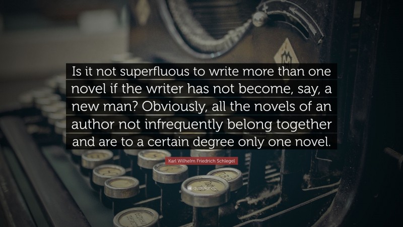 Karl Wilhelm Friedrich Schlegel Quote: “Is it not superfluous to write more than one novel if the writer has not become, say, a new man? Obviously, all the novels of an author not infrequently belong together and are to a certain degree only one novel.”