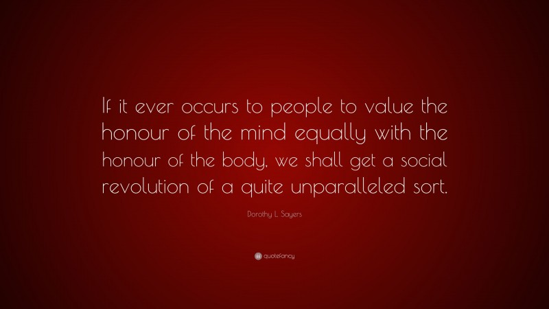 Dorothy L. Sayers Quote: “If it ever occurs to people to value the honour of the mind equally with the honour of the body, we shall get a social revolution of a quite unparalleled sort.”