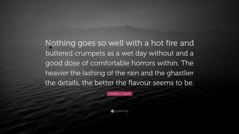 Dorothy L. Sayers Quote: “Nothing goes so well with a hot fire and buttered crumpets as a wet day without and a good dose of comfortable horrors within. The heavier the lashing of the rain and the ghastlier the details, the better the flavour seems to be.”