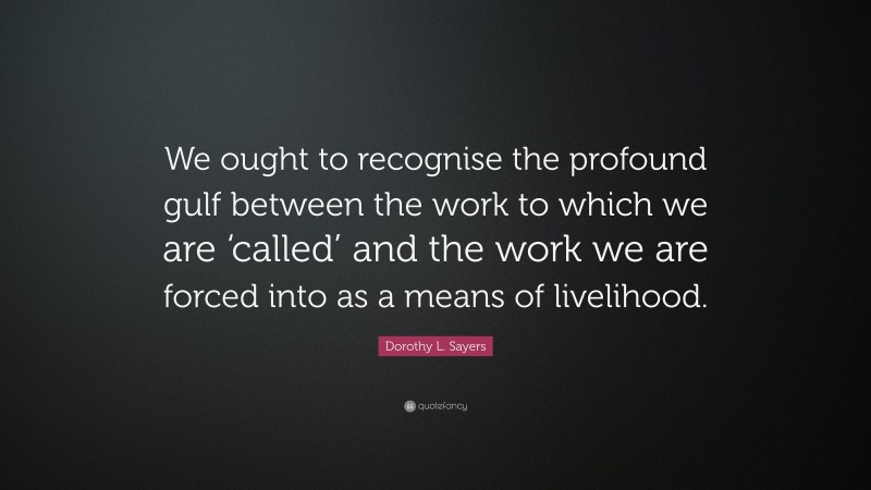 Dorothy L. Sayers Quote: “We ought to recognise the profound gulf between the work to which we are ‘called’ and the work we are forced into as a means of livelihood.”