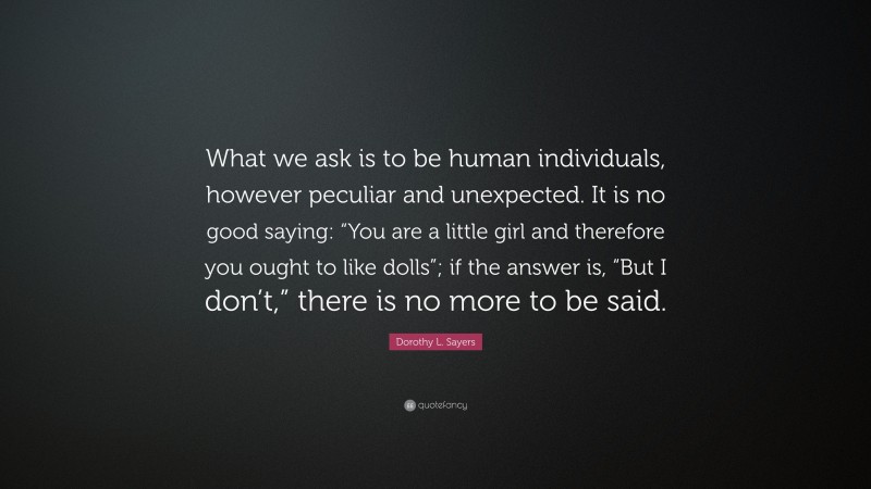 Dorothy L. Sayers Quote: “What we ask is to be human individuals, however peculiar and unexpected. It is no good saying: “You are a little girl and therefore you ought to like dolls”; if the answer is, “But I don’t,” there is no more to be said.”