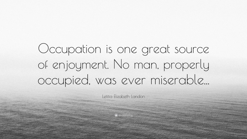 Letitia Elizabeth Landon Quote: “Occupation is one great source of enjoyment. No man, properly occupied, was ever miserable...”