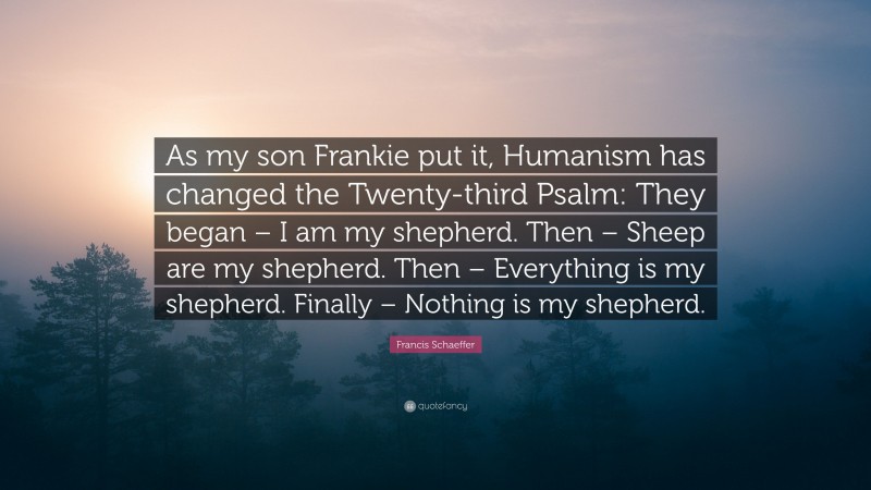 Francis Schaeffer Quote: “As my son Frankie put it, Humanism has changed the Twenty-third Psalm: They began – I am my shepherd. Then – Sheep are my shepherd. Then – Everything is my shepherd. Finally – Nothing is my shepherd.”