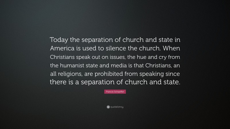 Francis Schaeffer Quote: “Today the separation of church and state in America is used to silence the church. When Christians speak out on issues, the hue and cry from the humanist state and media is that Christians, an all religions, are prohibited from speaking since there is a separation of church and state.”