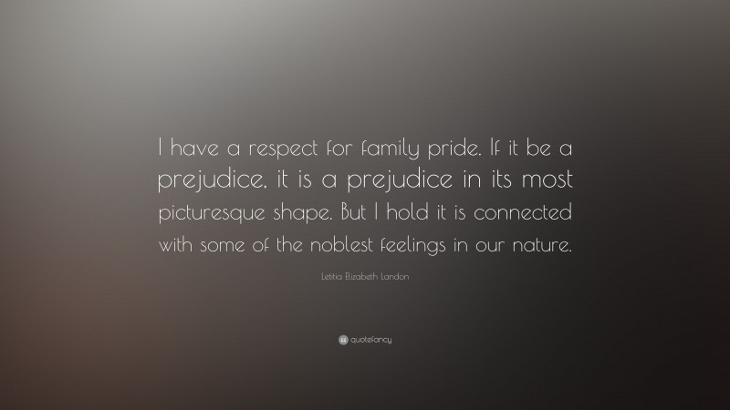Letitia Elizabeth Landon Quote: “I have a respect for family pride. If it be a prejudice, it is a prejudice in its most picturesque shape. But I hold it is connected with some of the noblest feelings in our nature.”