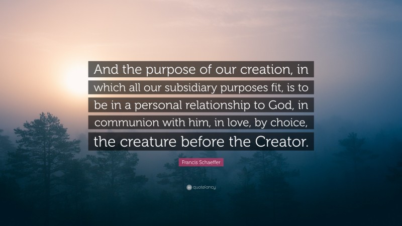 Francis Schaeffer Quote: “And the purpose of our creation, in which all our subsidiary purposes fit, is to be in a personal relationship to God, in communion with him, in love, by choice, the creature before the Creator.”