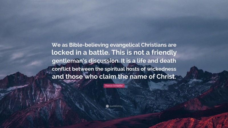 Francis Schaeffer Quote: “We as Bible-believing evangelical Christians are locked in a battle. This is not a friendly gentleman’s discussion. It is a life and death conflict between the spiritual hosts of wickedness and those who claim the name of Christ.”