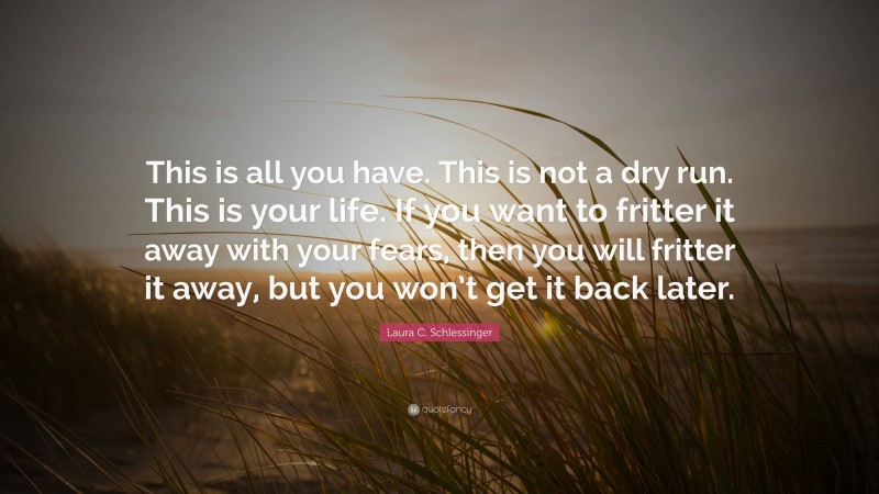 Laura C. Schlessinger Quote: “This is all you have. This is not a dry run. This is your life. If you want to fritter it away with your fears, then you will fritter it away, but you won’t get it back later.”