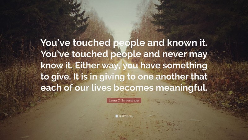 Laura C. Schlessinger Quote: “You’ve touched people and known it. You’ve touched people and never may know it. Either way, you have something to give. It is in giving to one another that each of our lives becomes meaningful.”
