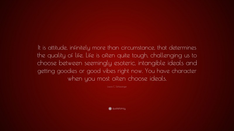 Laura C. Schlessinger Quote: “It is attitude, infinitely more than circumstance, that determines the quality of life. Life is often quite tough, challenging us to choose between seemingly esoteric, intangible ideals and getting goodies or good vibes right now. You have character when you most often choose ideals.”