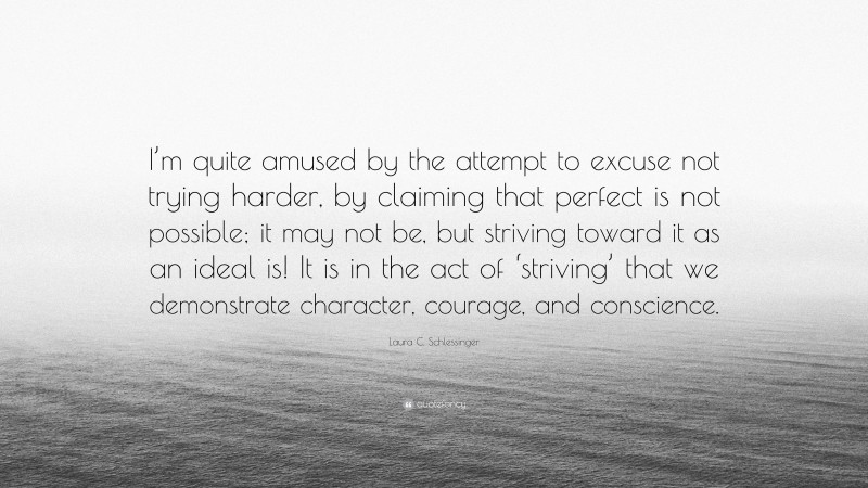 Laura C. Schlessinger Quote: “I’m quite amused by the attempt to excuse not trying harder, by claiming that perfect is not possible; it may not be, but striving toward it as an ideal is! It is in the act of ‘striving’ that we demonstrate character, courage, and conscience.”