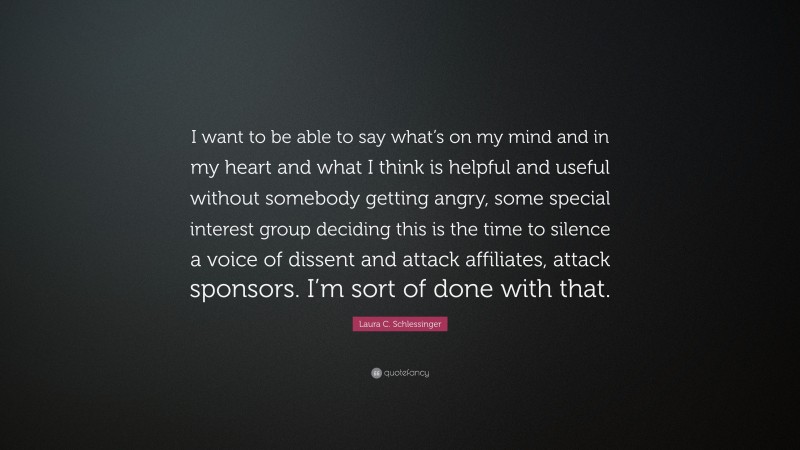 Laura C. Schlessinger Quote: “I want to be able to say what’s on my mind and in my heart and what I think is helpful and useful without somebody getting angry, some special interest group deciding this is the time to silence a voice of dissent and attack affiliates, attack sponsors. I’m sort of done with that.”