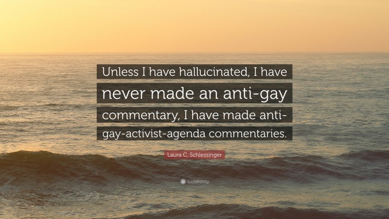 Laura C. Schlessinger Quote: “Unless I have hallucinated, I have never made an anti-gay commentary, I have made anti-gay-activist-agenda commentaries.”