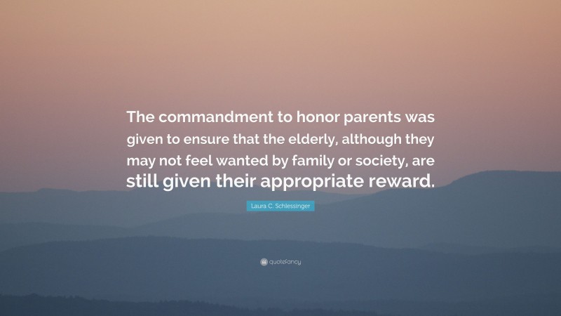 Laura C. Schlessinger Quote: “The commandment to honor parents was given to ensure that the elderly, although they may not feel wanted by family or society, are still given their appropriate reward.”
