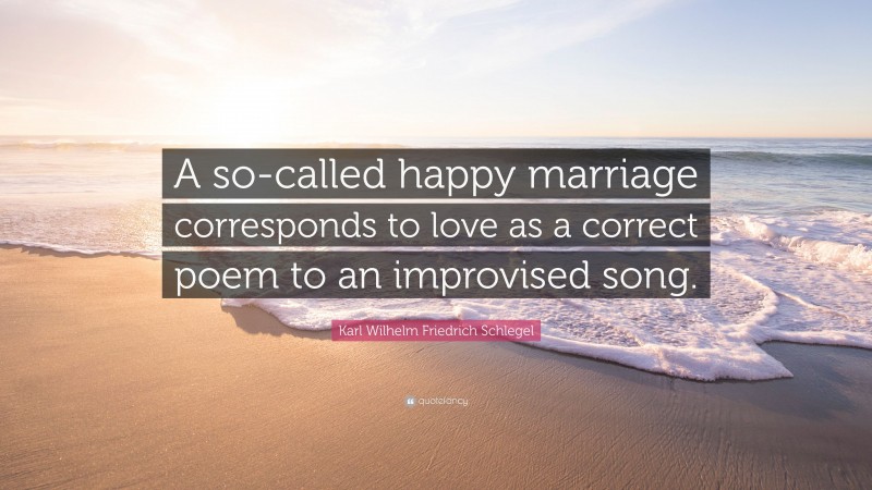 Karl Wilhelm Friedrich Schlegel Quote: “A so-called happy marriage corresponds to love as a correct poem to an improvised song.”