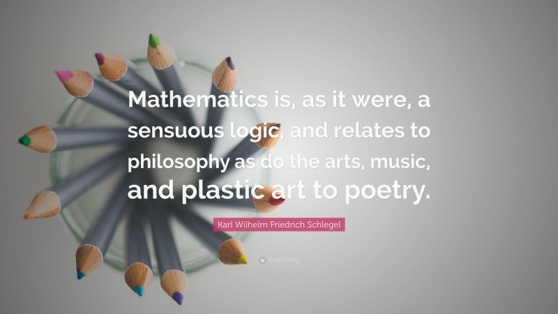 Karl Wilhelm Friedrich Schlegel Quote: “Mathematics is, as it were, a sensuous logic, and relates to philosophy as do the arts, music, and plastic art to poetry.”