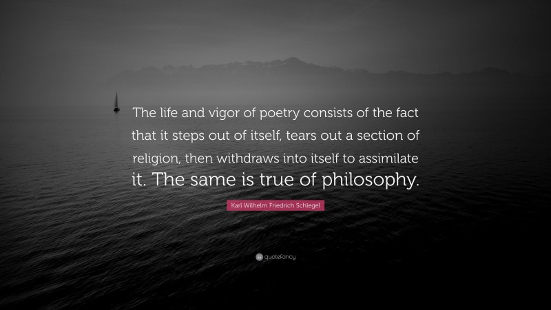 Karl Wilhelm Friedrich Schlegel Quote: “The life and vigor of poetry consists of the fact that it steps out of itself, tears out a section of religion, then withdraws into itself to assimilate it. The same is true of philosophy.”