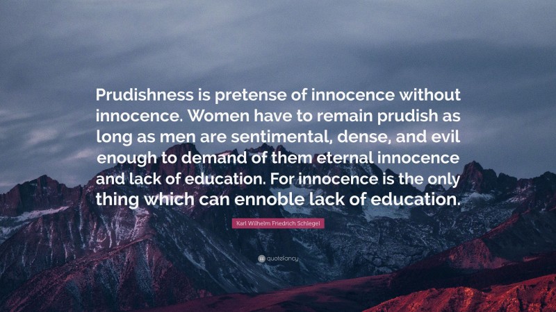 Karl Wilhelm Friedrich Schlegel Quote: “Prudishness is pretense of innocence without innocence. Women have to remain prudish as long as men are sentimental, dense, and evil enough to demand of them eternal innocence and lack of education. For innocence is the only thing which can ennoble lack of education.”
