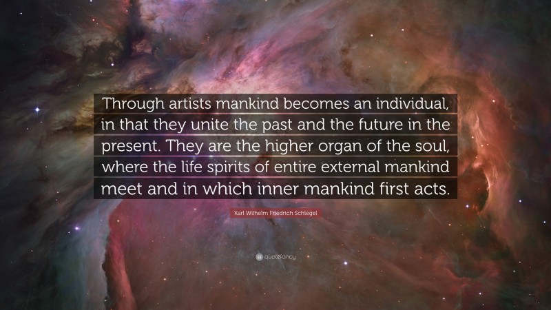 Karl Wilhelm Friedrich Schlegel Quote: “Through artists mankind becomes an individual, in that they unite the past and the future in the present. They are the higher organ of the soul, where the life spirits of entire external mankind meet and in which inner mankind first acts.”