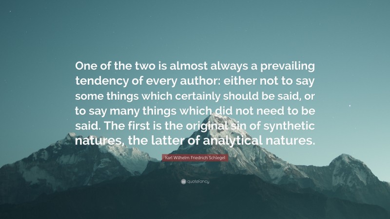 Karl Wilhelm Friedrich Schlegel Quote: “One of the two is almost always a prevailing tendency of every author: either not to say some things which certainly should be said, or to say many things which did not need to be said. The first is the original sin of synthetic natures, the latter of analytical natures.”