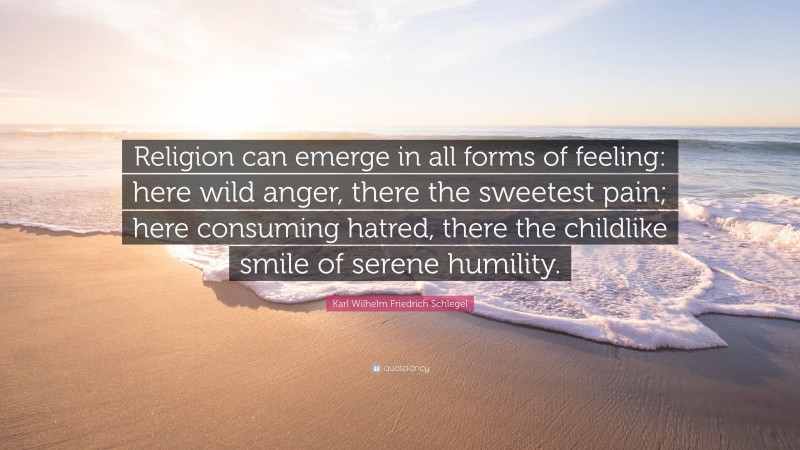 Karl Wilhelm Friedrich Schlegel Quote: “Religion can emerge in all forms of feeling: here wild anger, there the sweetest pain; here consuming hatred, there the childlike smile of serene humility.”