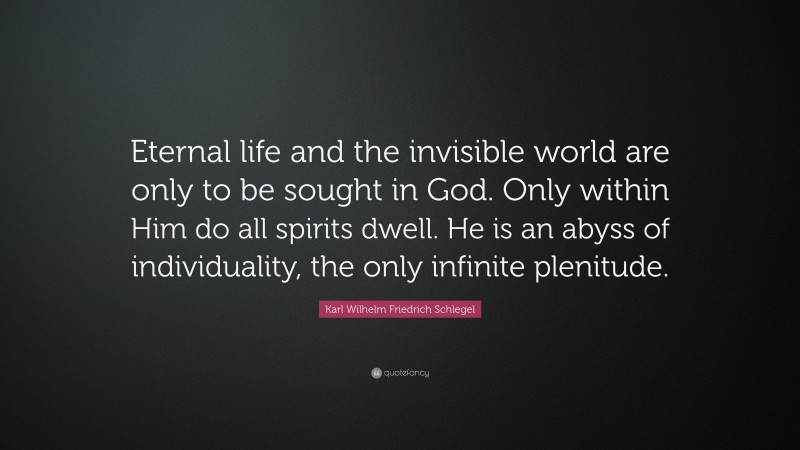 Karl Wilhelm Friedrich Schlegel Quote: “Eternal life and the invisible world are only to be sought in God. Only within Him do all spirits dwell. He is an abyss of individuality, the only infinite plenitude.”