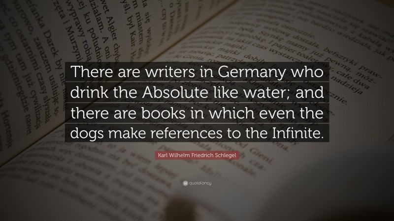 Karl Wilhelm Friedrich Schlegel Quote: “There are writers in Germany who drink the Absolute like water; and there are books in which even the dogs make references to the Infinite.”