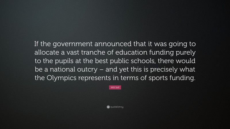 Will Self Quote: “If the government announced that it was going to allocate a vast tranche of education funding purely to the pupils at the best public schools, there would be a national outcry – and yet this is precisely what the Olympics represents in terms of sports funding.”