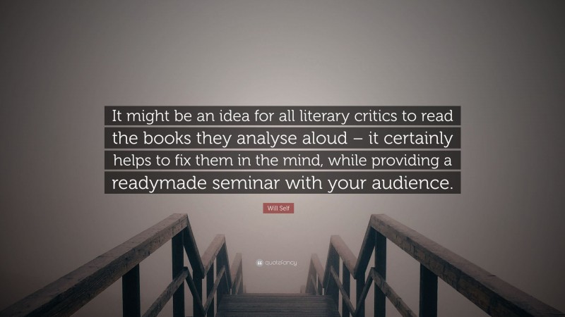 Will Self Quote: “It might be an idea for all literary critics to read the books they analyse aloud – it certainly helps to fix them in the mind, while providing a readymade seminar with your audience.”