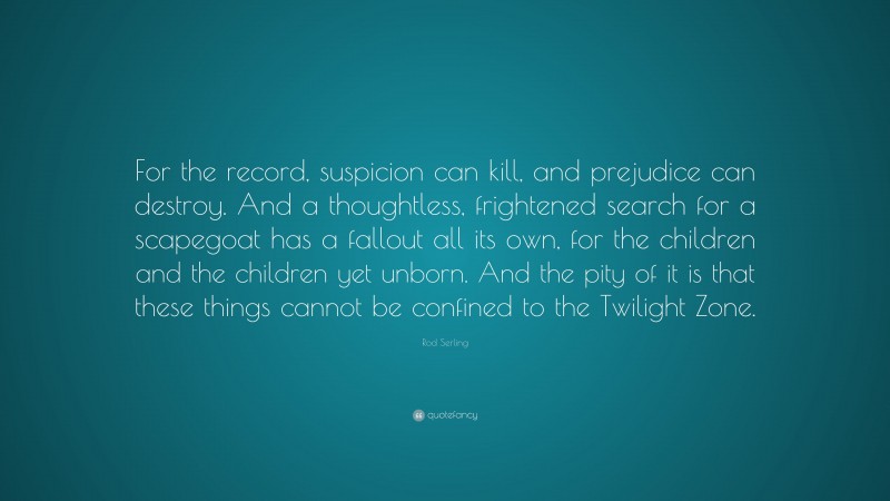 Rod Serling Quote: “For the record, suspicion can kill, and prejudice can destroy. And a thoughtless, frightened search for a scapegoat has a fallout all its own, for the children and the children yet unborn. And the pity of it is that these things cannot be confined to the Twilight Zone.”