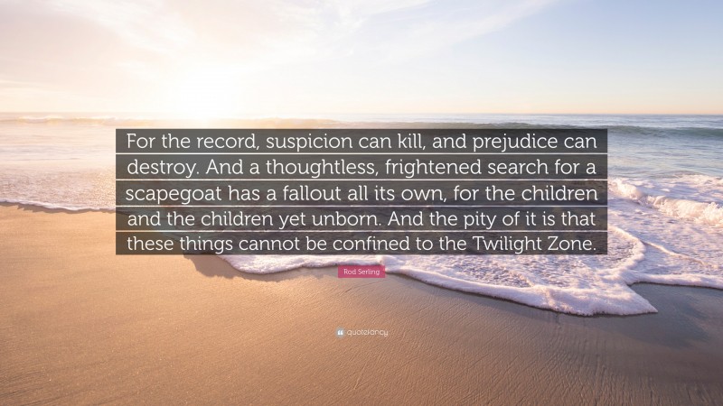Rod Serling Quote: “For the record, suspicion can kill, and prejudice can destroy. And a thoughtless, frightened search for a scapegoat has a fallout all its own, for the children and the children yet unborn. And the pity of it is that these things cannot be confined to the Twilight Zone.”