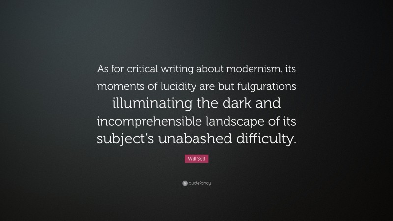 Will Self Quote: “As for critical writing about modernism, its moments of lucidity are but fulgurations illuminating the dark and incomprehensible landscape of its subject’s unabashed difficulty.”