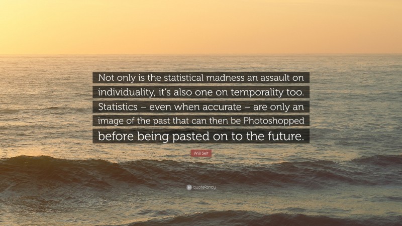 Will Self Quote: “Not only is the statistical madness an assault on individuality, it’s also one on temporality too. Statistics – even when accurate – are only an image of the past that can then be Photoshopped before being pasted on to the future.”