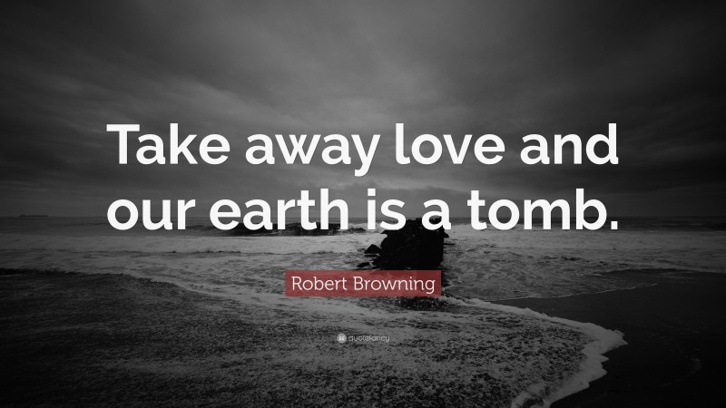 Robert Browning Quote: “Take away love and our earth is a tomb.”