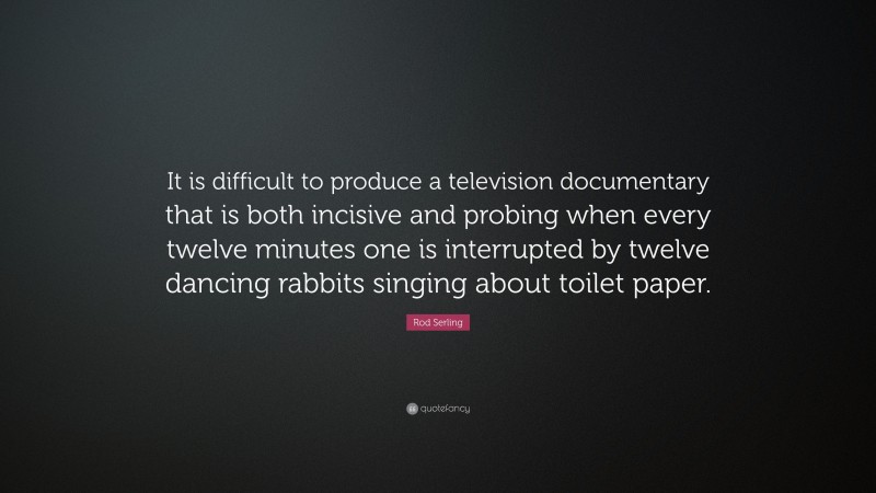 Rod Serling Quote: “It is difficult to produce a television documentary that is both incisive and probing when every twelve minutes one is interrupted by twelve dancing rabbits singing about toilet paper.”