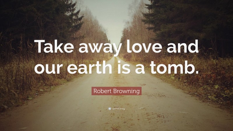 Robert Browning Quote: “Take away love and our earth is a tomb.”