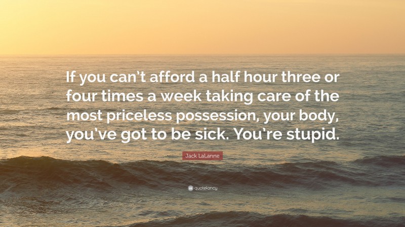 Jack LaLanne Quote: “If you can’t afford a half hour three or four times a week taking care of the most priceless possession, your body, you’ve got to be sick. You’re stupid.”