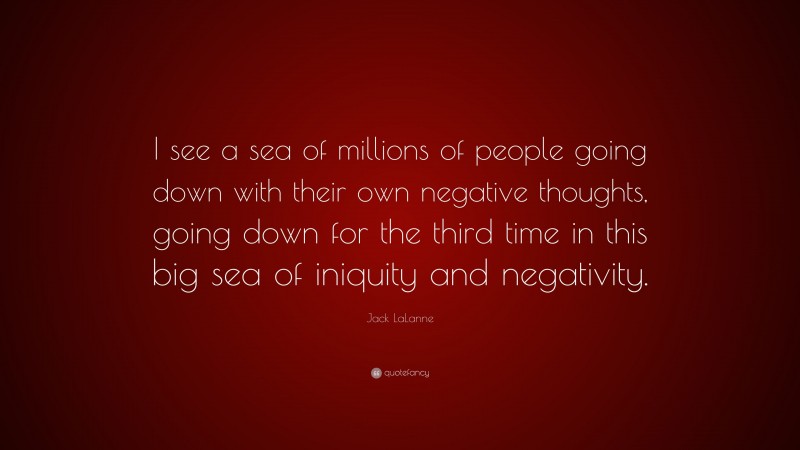Jack LaLanne Quote: “I see a sea of millions of people going down with their own negative thoughts, going down for the third time in this big sea of iniquity and negativity.”