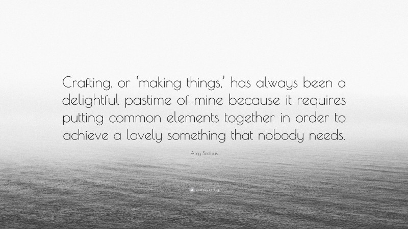 Amy Sedaris Quote: “Crafting, or ‘making things,’ has always been a delightful pastime of mine because it requires putting common elements together in order to achieve a lovely something that nobody needs.”