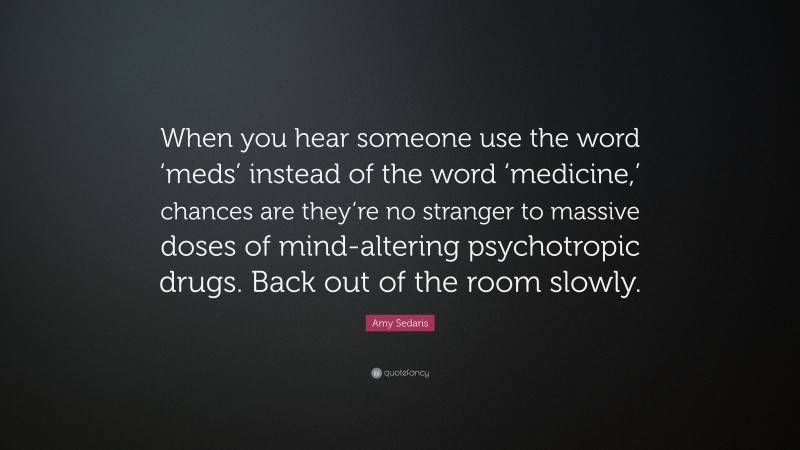 Amy Sedaris Quote: “When you hear someone use the word ‘meds’ instead of the word ‘medicine,’ chances are they’re no stranger to massive doses of mind-altering psychotropic drugs. Back out of the room slowly.”
