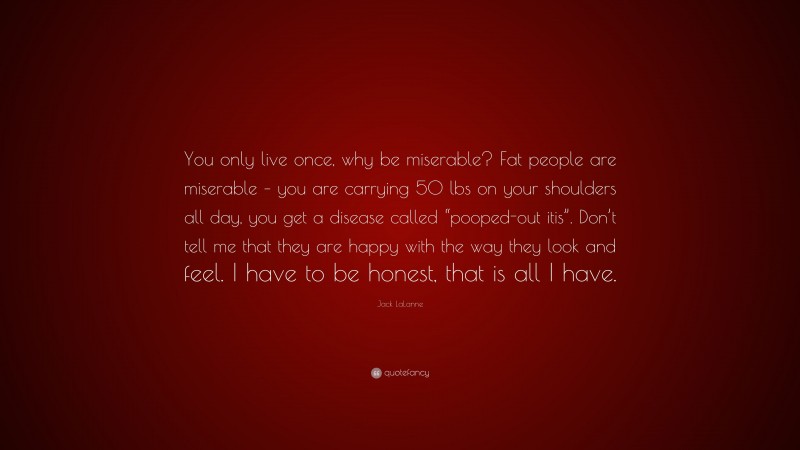 Jack LaLanne Quote: “You only live once, why be miserable? Fat people are miserable – you are carrying 50 lbs on your shoulders all day, you get a disease called “pooped-out itis”. Don’t tell me that they are happy with the way they look and feel. I have to be honest, that is all I have.”