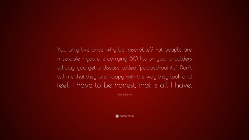 Jack LaLanne Quote: “You only live once, why be miserable? Fat people are miserable – you are carrying 50 lbs on your shoulders all day, you get a disease called “pooped-out itis”. Don’t tell me that they are happy with the way they look and feel. I have to be honest, that is all I have.”