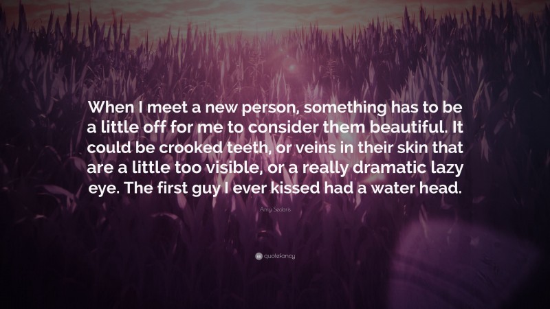 Amy Sedaris Quote: “When I meet a new person, something has to be a little off for me to consider them beautiful. It could be crooked teeth, or veins in their skin that are a little too visible, or a really dramatic lazy eye. The first guy I ever kissed had a water head.”