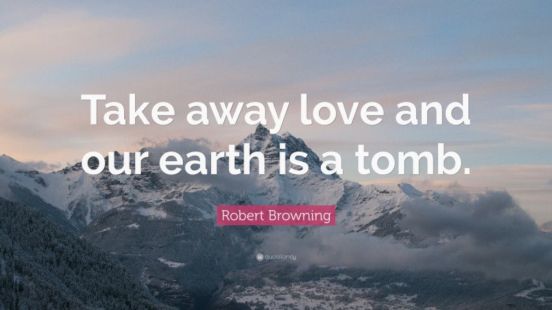 Robert Browning Quote: “Take away love and our earth is a tomb.”