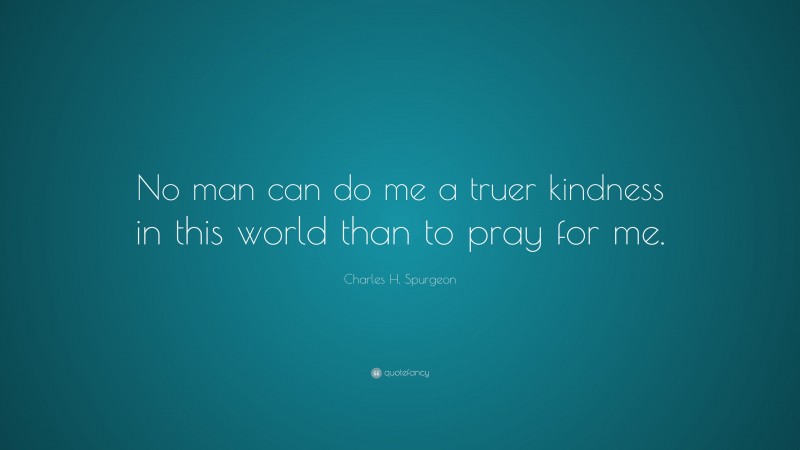 Charles H. Spurgeon Quote: “No man can do me a truer kindness in this world than to pray for me.”