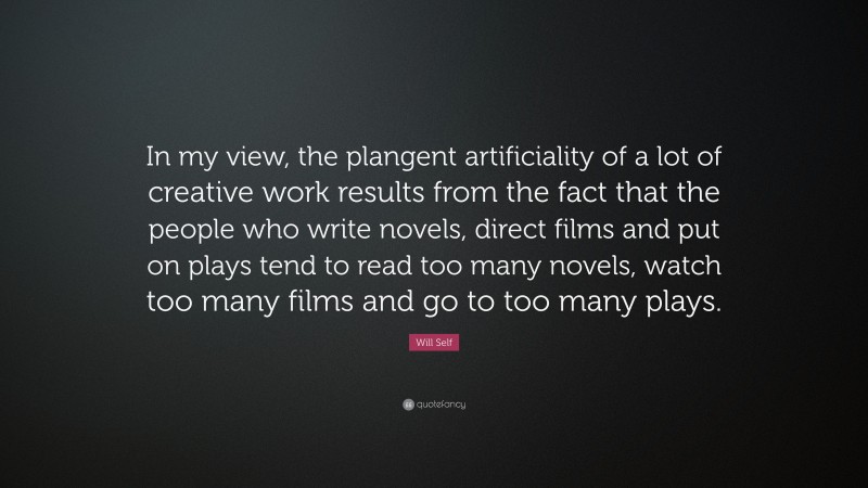 Will Self Quote: “In my view, the plangent artificiality of a lot of creative work results from the fact that the people who write novels, direct films and put on plays tend to read too many novels, watch too many films and go to too many plays.”