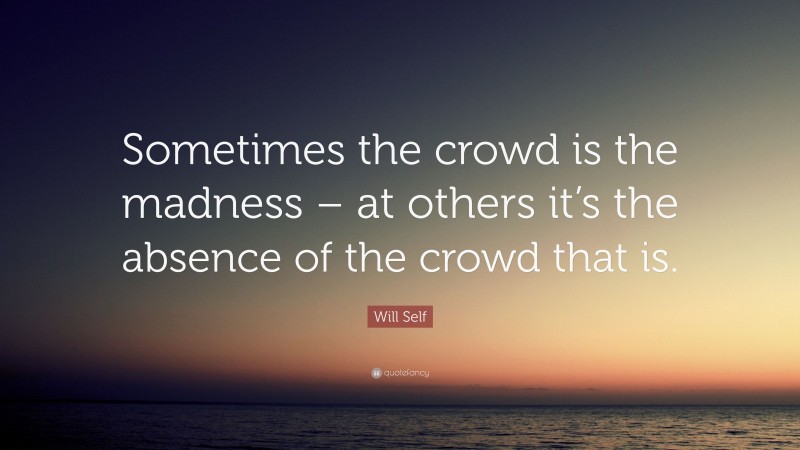 Will Self Quote: “Sometimes the crowd is the madness – at others it’s the absence of the crowd that is.”