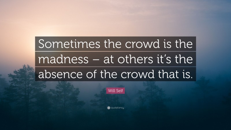 Will Self Quote: “Sometimes the crowd is the madness – at others it’s the absence of the crowd that is.”