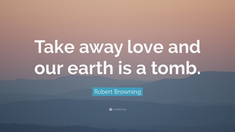 Robert Browning Quote: “Take away love and our earth is a tomb.”