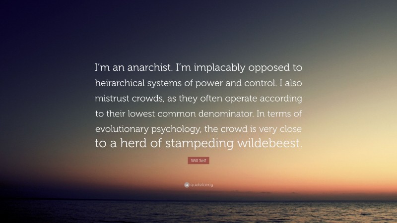 Will Self Quote: “I’m an anarchist. I’m implacably opposed to heirarchical systems of power and control. I also mistrust crowds, as they often operate according to their lowest common denominator. In terms of evolutionary psychology, the crowd is very close to a herd of stampeding wildebeest.”